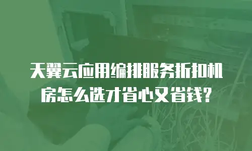 天翼云应用编排服务折扣机房怎么选才省心又省钱？