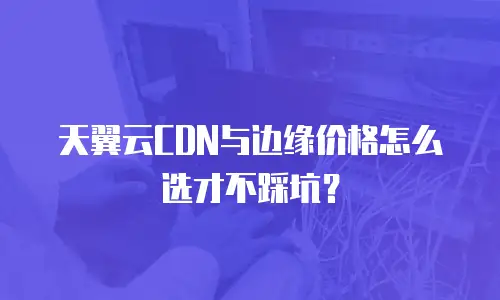 天翼云CDN与边缘价格怎么选才不踩坑？