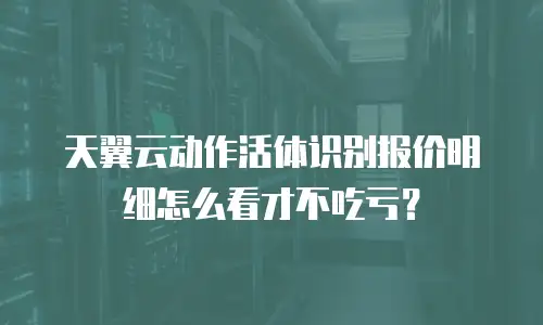 天翼云动作活体识别报价明细怎么看才不吃亏？