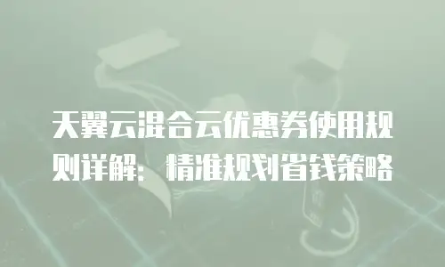 天翼云混合云优惠券使用规则详解：精准规划省钱策略
