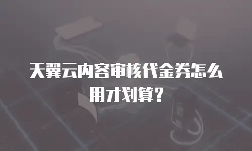 天翼云内容审核代金券怎么用才划算？