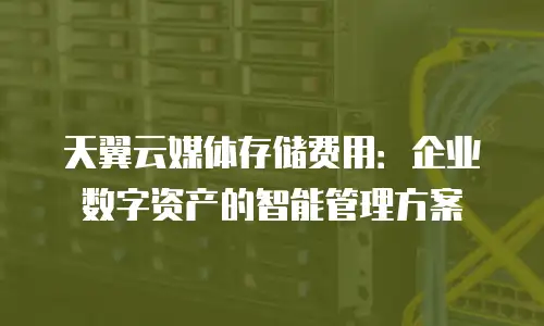 天翼云媒体存储费用：企业数字资产的智能管理方案