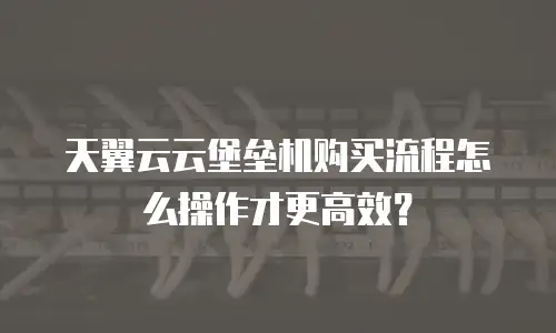 天翼云云堡垒机购买流程怎么操作才更高效？