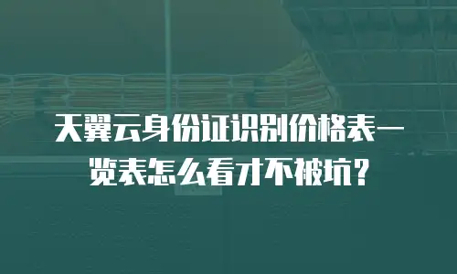 天翼云身份证识别价格表一览表怎么看才不被坑？