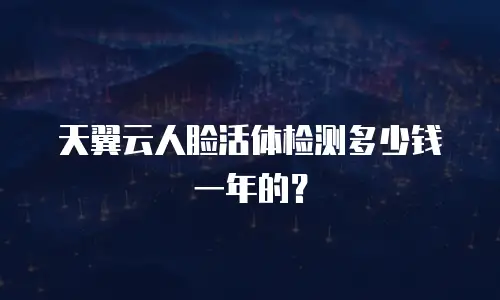 天翼云人脸活体检测多少钱一年的？