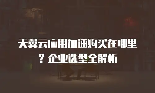 天翼云应用加速购买在哪里？企业选型全解析