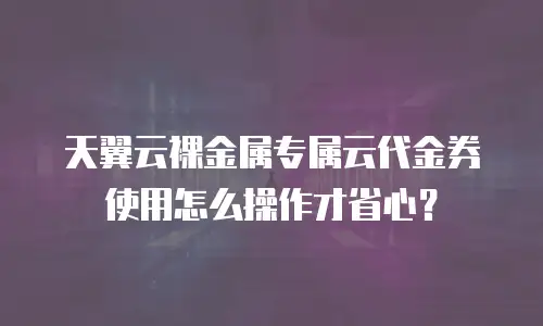 天翼云裸金属专属云代金券使用怎么操作才省心？