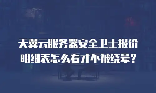 天翼云服务器安全卫士报价明细表怎么看才不被绕晕？