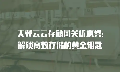 天翼云云存储网关优惠券：解锁高效存储的黄金钥匙