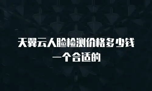 天翼云人脸检测价格多少钱一个合适的