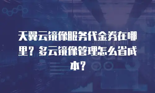 天翼云镜像服务代金券在哪里？多云镜像管理怎么省成本？