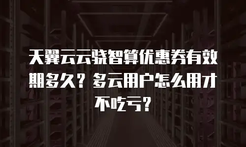 天翼云云骁智算优惠券有效期多久？多云用户怎么用才不吃亏？