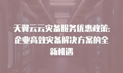 天翼云云灾备服务优惠政策：企业高效灾备解决方案的全新机遇