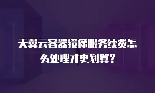 天翼云容器镜像服务续费怎么处理才更划算？