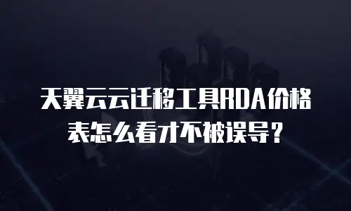 天翼云云迁移工具RDA价格表怎么看才不被误导？
