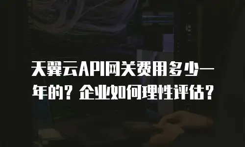天翼云API网关费用多少一年的？企业如何理性评估？