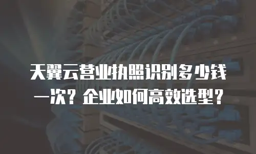 天翼云营业执照识别多少钱一次？企业如何高效选型？