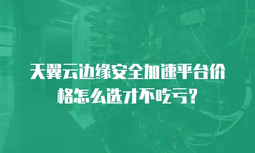 天翼云边缘安全加速平台价格怎么选才不吃亏？