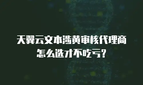 天翼云文本涉黄审核代理商怎么选才不吃亏？