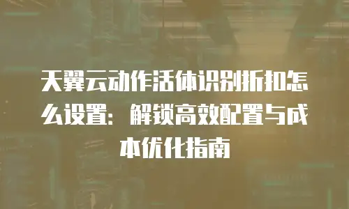 天翼云动作活体识别折扣怎么设置：解锁高效配置与成本优化指南