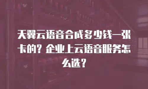 天翼云语音合成多少钱一张卡的？企业上云语音服务怎么选？
