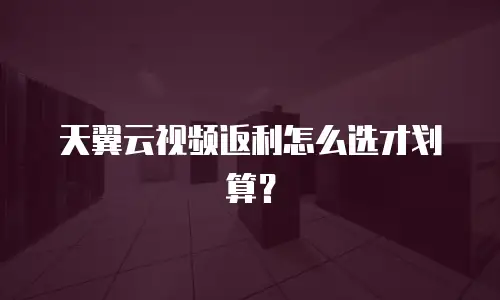 天翼云视频返利怎么选才划算？