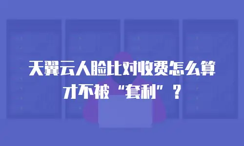 天翼云人脸比对收费怎么算才不被&ldquo;套利&rdquo;？