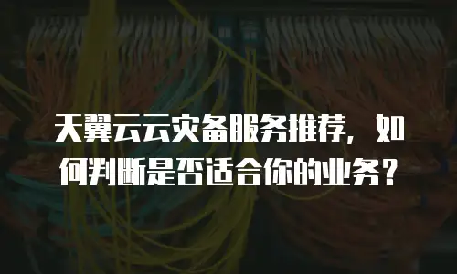 天翼云云灾备服务推荐，如何判断是否适合你的业务？