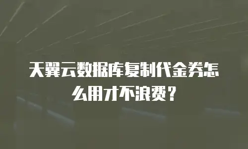 天翼云数据库复制代金券怎么用才不浪费？