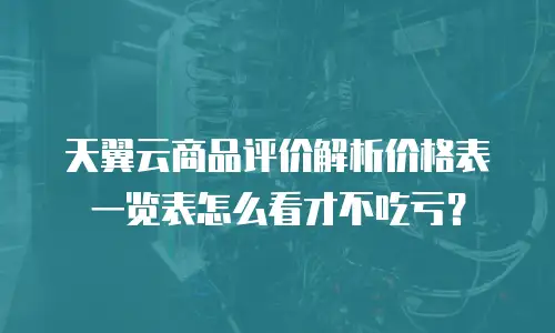 天翼云商品评价解析价格表一览表怎么看才不吃亏？