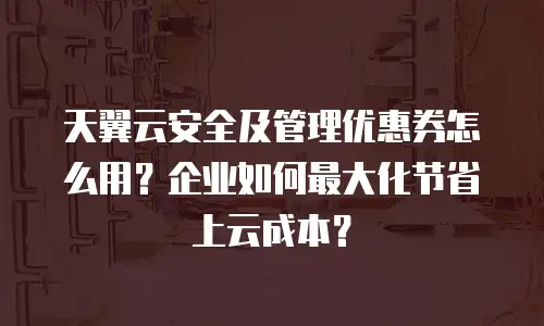 天翼云安全及管理优惠券怎么用？企业如何最大化节省上云成本？