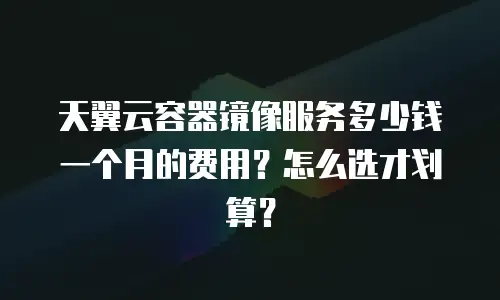天翼云容器镜像服务多少钱一个月的费用？怎么选才划算？