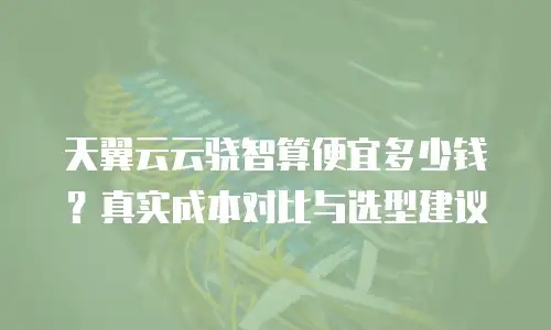 天翼云云骁智算便宜多少钱？真实成本对比与选型建议