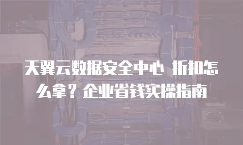 天翼云数据安全中心 折扣怎么拿？企业省钱实操指南