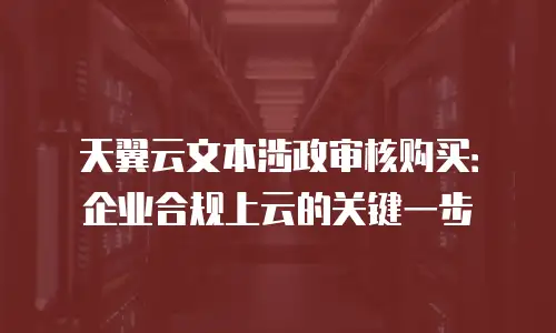 天翼云文本涉政审核购买：企业合规上云的关键一步