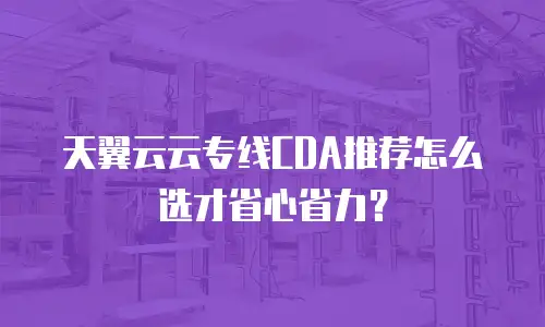 天翼云云专线CDA推荐怎么选才省心省力？