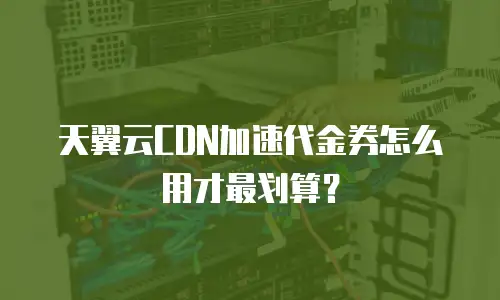 天翼云CDN加速代金券怎么用才最划算？