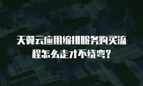 天翼云应用编排服务购买流程怎么走才不绕弯？