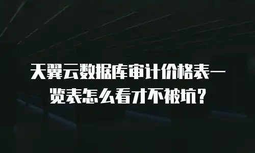 天翼云数据库审计价格表一览表怎么看才不被坑？