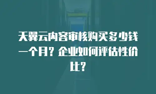 天翼云内容审核购买多少钱一个月？企业如何评估性价比？