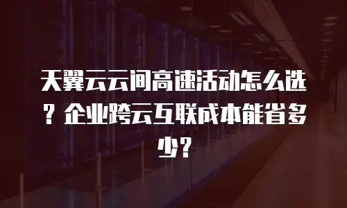 天翼云云间高速活动怎么选？企业跨云互联成本能省多少？
