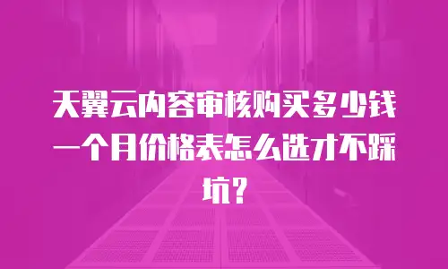 天翼云内容审核购买多少钱一个月价格表怎么选才不踩坑？