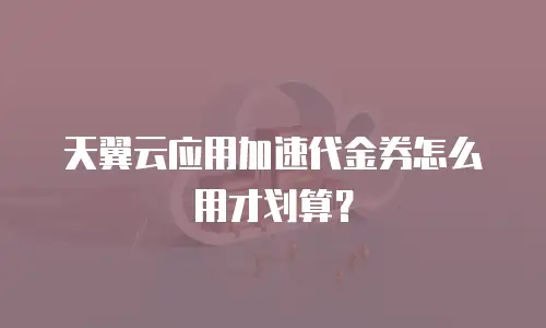 天翼云应用加速代金券怎么用才划算？