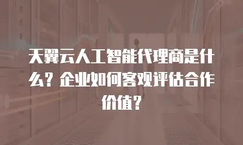 天翼云人工智能代理商是什么？企业如何客观评估合作价值？