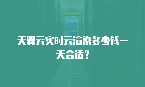 天翼云实时云渲染多少钱一天合适？