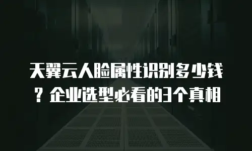 天翼云人脸属性识别多少钱？企业选型必看的3个真相