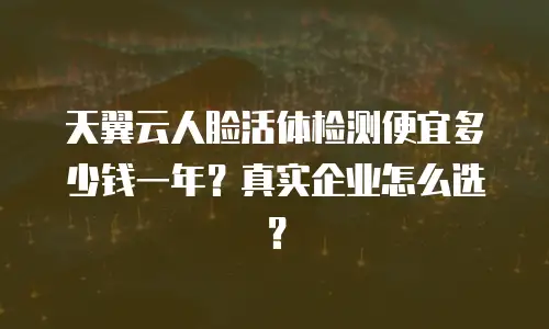 天翼云人脸活体检测便宜多少钱一年？真实企业怎么选？