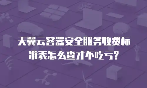 天翼云容器安全服务收费标准表怎么查才不吃亏？