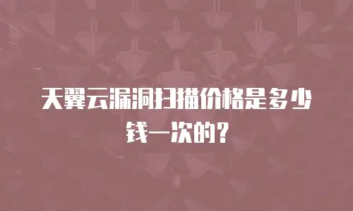 天翼云漏洞扫描价格是多少钱一次的？