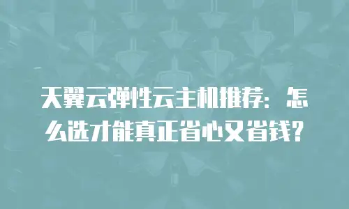 天翼云弹性云主机推荐：怎么选才能真正省心又省钱？
